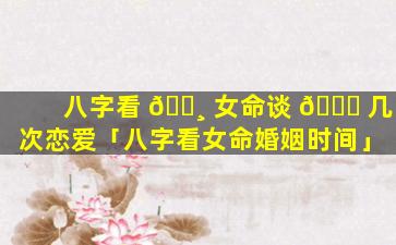 八字看 🌸 女命谈 🐘 几次恋爱「八字看女命婚姻时间」